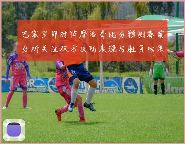巴塞罗那对阵摩洛哥比分预测赛前分析关注双方攻防表现与胜负结果