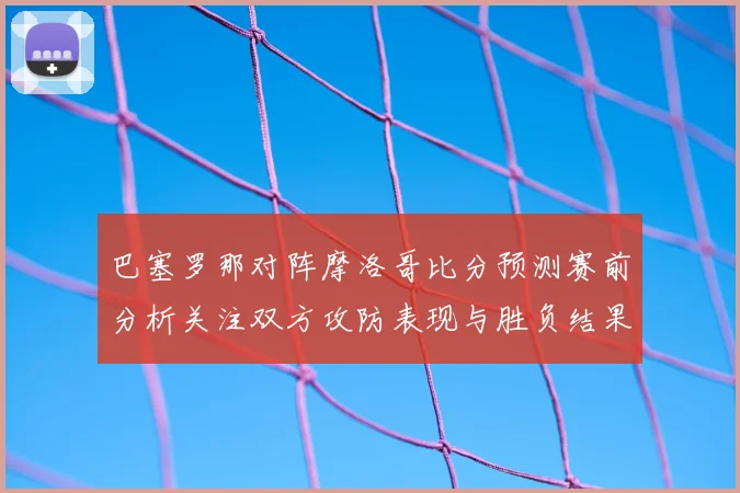巴塞罗那对阵摩洛哥比分预测赛前分析关注双方攻防表现与胜负结果